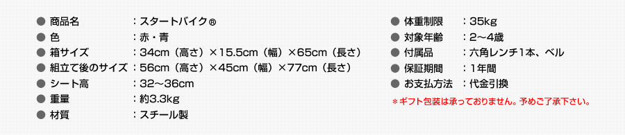 商品名：スタートバイク　色：赤・青　箱サイズ：34ｃｍ（高さ）×15.5ｃｍ（幅）×65ｃｍ（長さ）　組立て後のサイズ：56ｃｍ（高さ）×45ｃｍ（幅）×77ｃｍ（長さ）　シート高：32～36ｃｍ　重量：約3.3kg　材質：スチール製　体重制限：35Kg　対象年齢：2～4歳　付属品：六角レンチ1本、ベル　保証期間：1年間　価格：7,900円　お支払方法：代金引換　＊ギフト包装は承っておりません。予めご了承下さい。