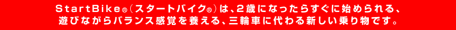 StartBike（スタートバイク）は、2歳になったらすぐに始められる、遊びながらバランス感覚を養える、三輪車に代わる新しい乗り物です。